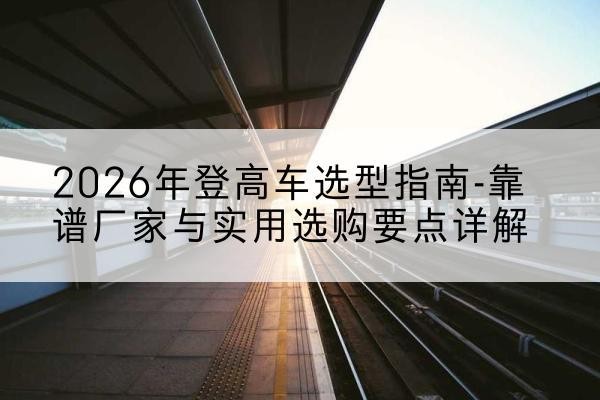 泸水登高车厂家推荐-2026年登高车选型指南-靠谱厂家与实用选购要点详解