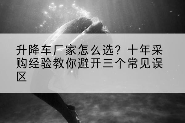 泸水升降车厂家-怎么选?十年采购经验教你避开三个常见误区