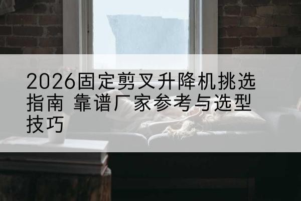 泸水固定剪叉升降机厂家推荐-2026固定剪叉升降机挑选指南 靠谱厂家参考与选型技巧
