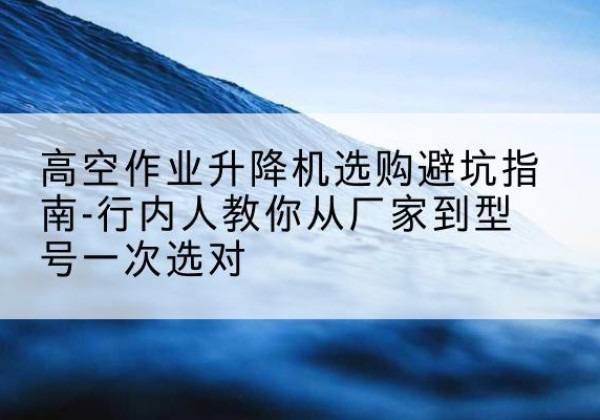 泸水升降平台厂家-高空作业升降机选购避坑指南-行内人教你从厂家到型号一次选对