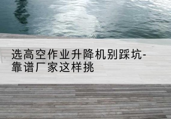 泸水剪叉式升降机厂家-选高空作业升降机别踩坑-靠谱厂家这样挑