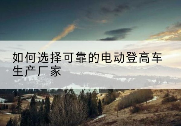 泸水电动登高车厂家-如何选择可靠的电动登高车生产厂家
