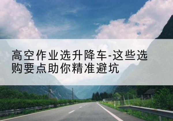 泸水升降车厂家-高空作业选升降车-这些选购要点助你*避坑