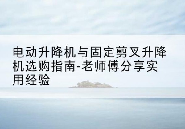 泸水电动升降机怎么选-电动升降机与固定剪叉升降机选购指南-老师傅分享实用经验