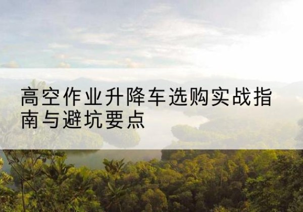 泸水升降车怎么选-高空作业升降车选购实战指南与避坑要点