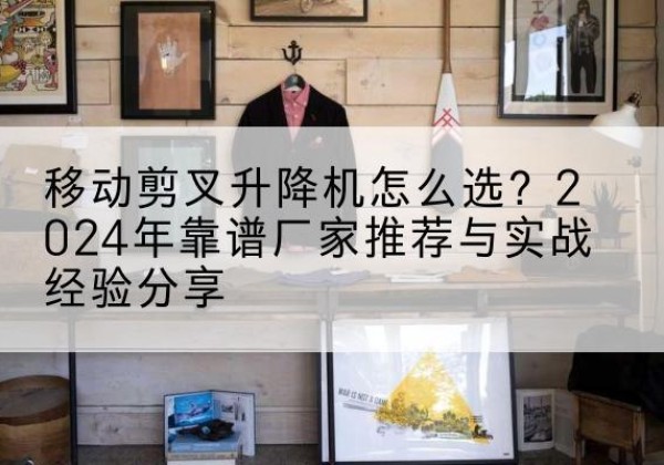 泸水升降平台厂家推荐-移动剪叉升降机怎么选？2024年靠谱厂家推荐与实战经验分享