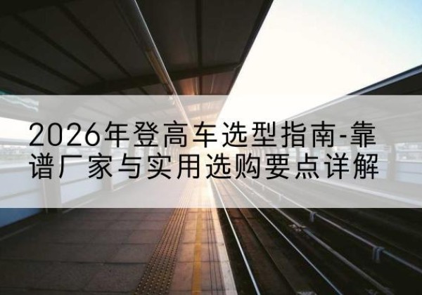 泸水登高车厂家推荐-2026年登高车选型指南-靠谱厂家与实用选购要点详解